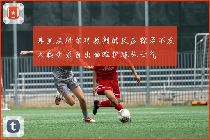 库里谈科尔对裁判的反应称若不发火我会亲自出面维护球队士气