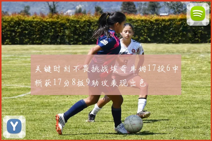 关键时刻不畏挑战埃奇库姆17投6中斩获17分8板9助攻表现出色