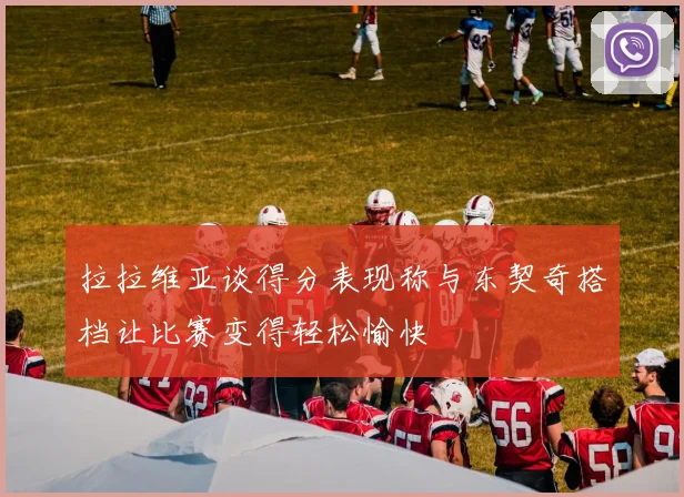 拉拉维亚谈得分表现称与东契奇搭档让比赛变得轻松愉快