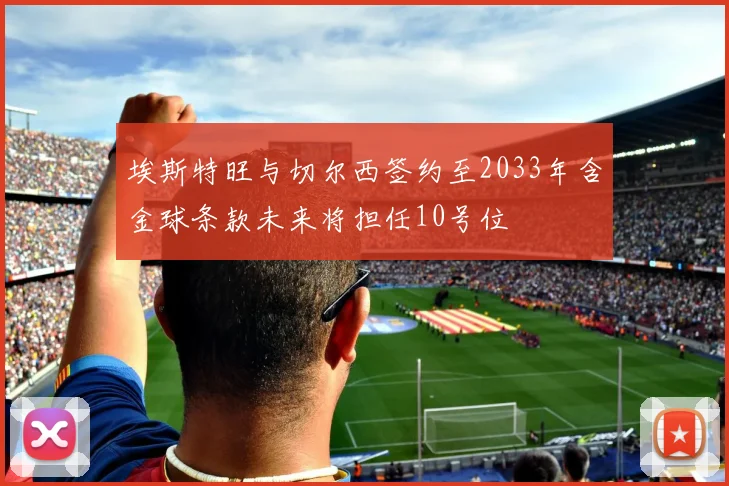 埃斯特旺与切尔西签约至2033年含金球条款未来将担任10号位