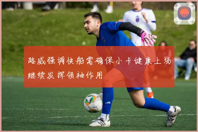 路威强调快船需确保小卡健康上场继续发挥领袖作用