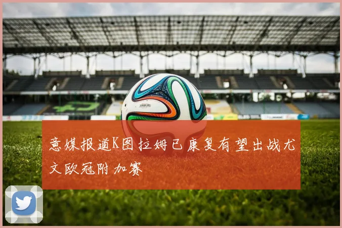 意媒报道K图拉姆已康复有望出战尤文欧冠附加赛
