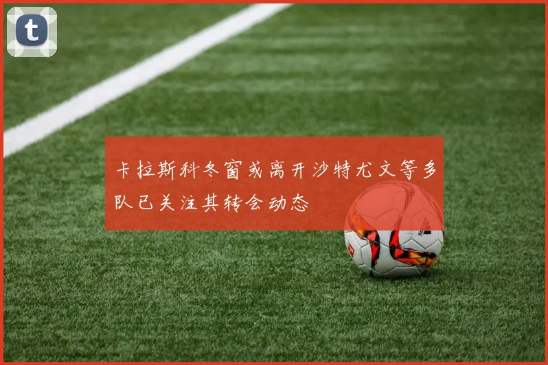 卡拉斯科冬窗或离开沙特尤文等多队已关注其转会动态