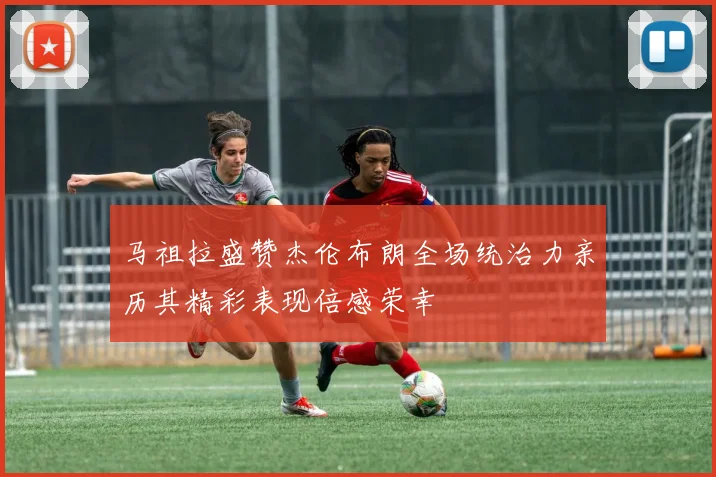 马祖拉盛赞杰伦布朗全场统治力亲历其精彩表现倍感荣幸