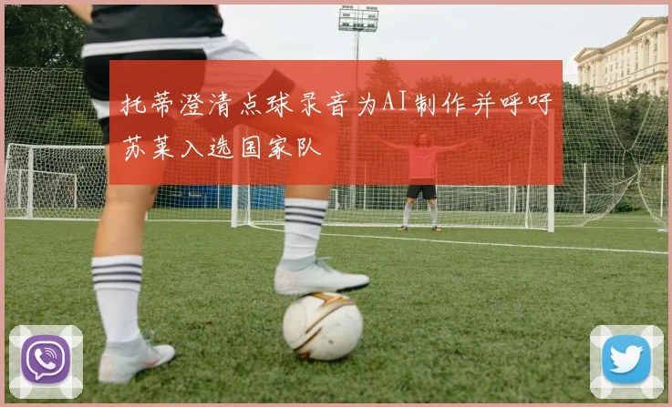 托蒂澄清点球录音为AI制作并呼吁苏莱入选国家队