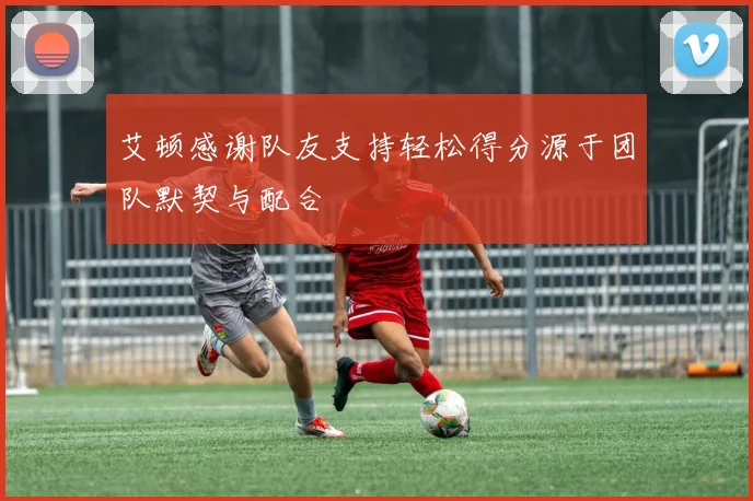 艾顿感谢队友支持轻松得分源于团队默契与配合