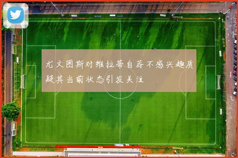 尤文图斯对维拉蒂自荐不感兴趣质疑其当前状态引发关注