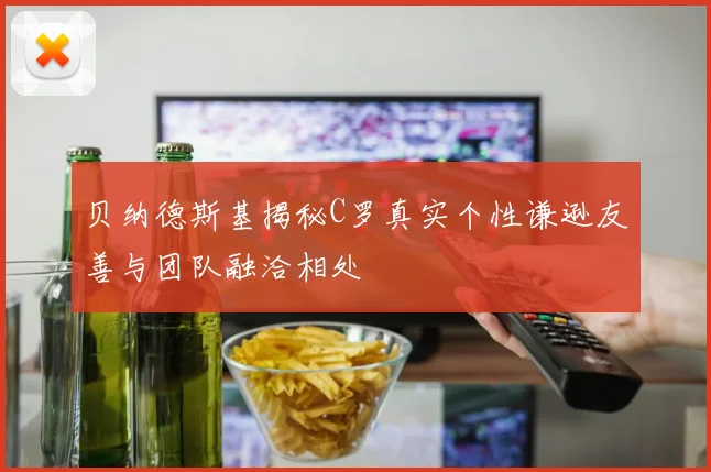 贝纳德斯基揭秘C罗真实个性谦逊友善与团队融洽相处