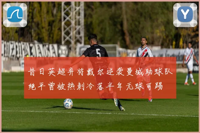 昔日英超弃将戴尔逆袭曼城助球队绝平曾被热刺冷落半年无球可踢