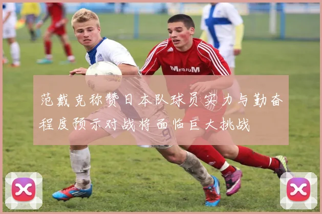 范戴克称赞日本队球员实力与勤奋程度预示对战将面临巨大挑战