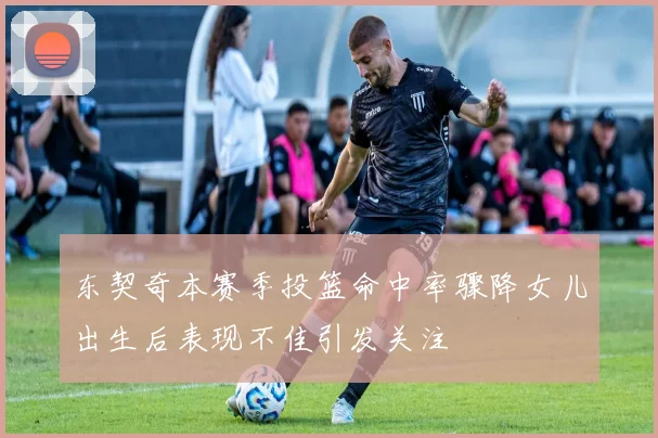 东契奇本赛季投篮命中率骤降女儿出生后表现不佳引发关注