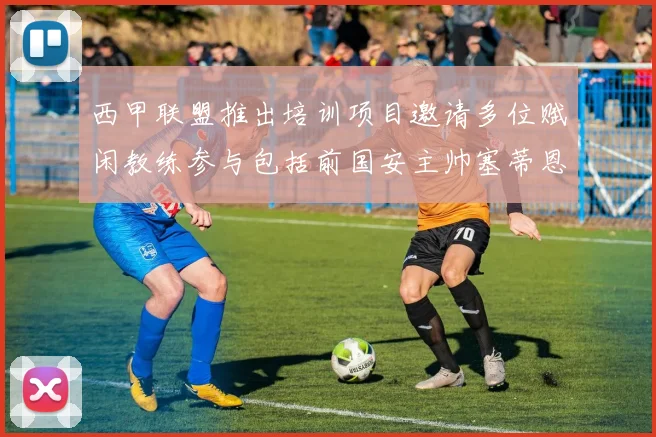 西甲联盟推出培训项目邀请多位赋闲教练参与包括前国安主帅塞蒂恩在内