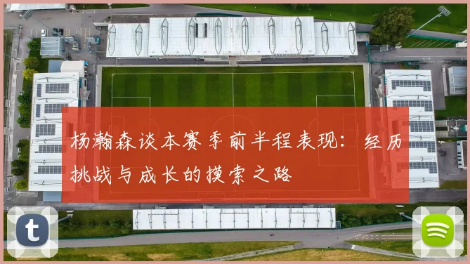 杨瀚森谈本赛季前半程表现：经历挑战与成长的摸索之路