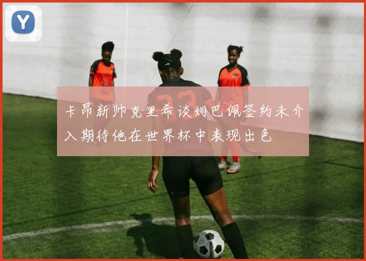 卡昂新帅克里希谈姆巴佩签约未介入期待他在世界杯中表现出色