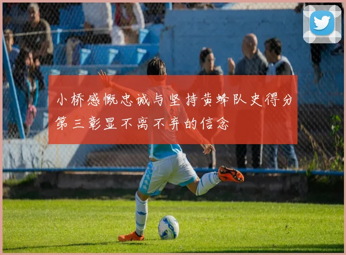 小桥感慨忠诚与坚持黄蜂队史得分第三彰显不离不弃的信念