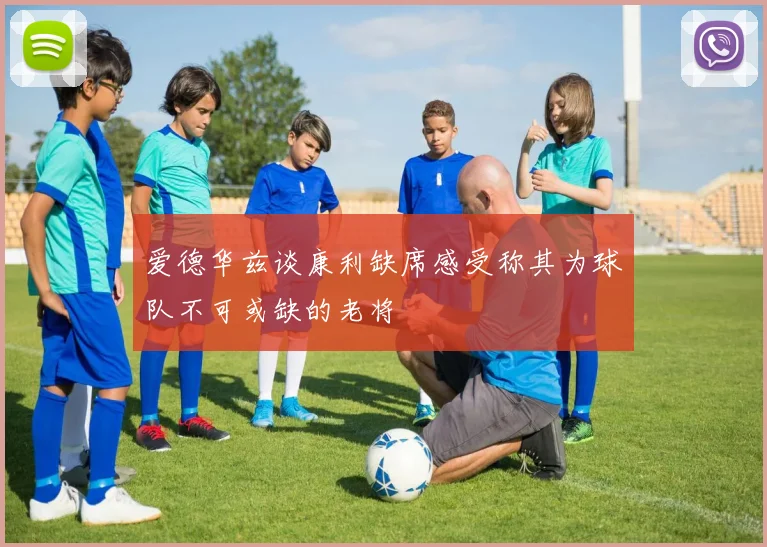 爱德华兹谈康利缺席感受称其为球队不可或缺的老将