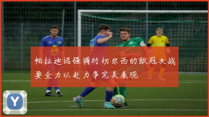 帕拉迪诺强调对切尔西的欧冠决战要全力以赴力争完美表现