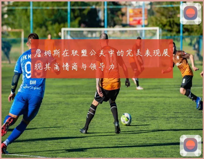 詹姆斯在联盟公关中的完美表现展现其高情商与领导力