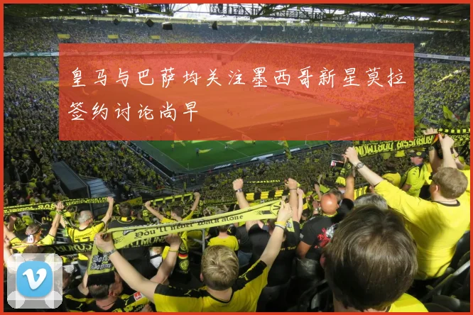 皇马与巴萨均关注墨西哥新星莫拉签约讨论尚早