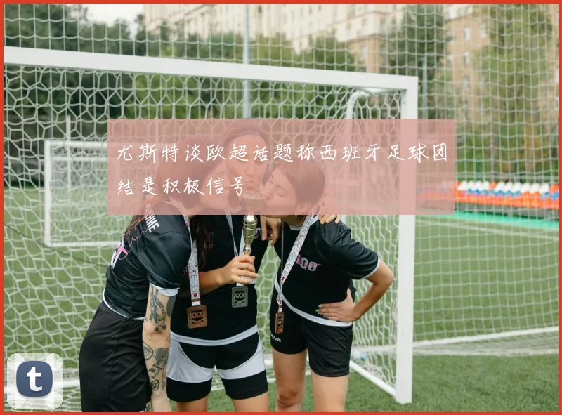 尤斯特谈欧超话题称西班牙足球团结是积极信号