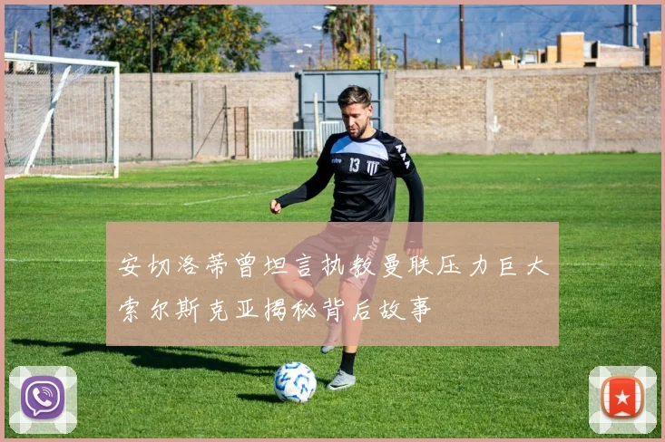 安切洛蒂曾坦言执教曼联压力巨大索尔斯克亚揭秘背后故事