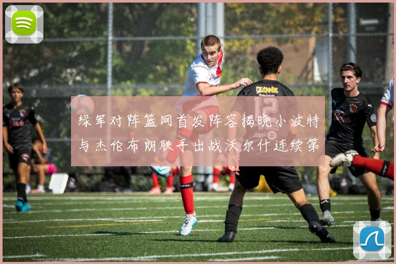 绿军对阵篮网首发阵容揭晓小波特与杰伦布朗联手出战沃尔什连续第三场首发