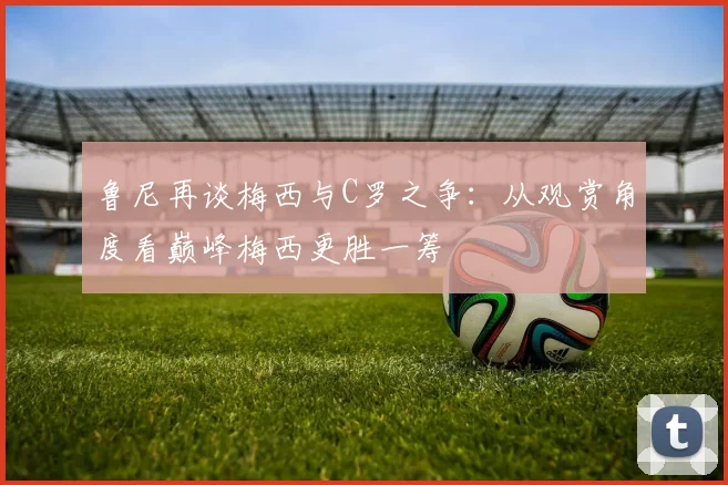 鲁尼再谈梅西与C罗之争：从观赏角度看巅峰梅西更胜一筹