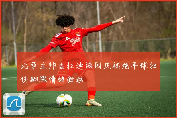 比萨主帅吉拉迪诺因庆祝绝平球扭伤脚踝情绪激动