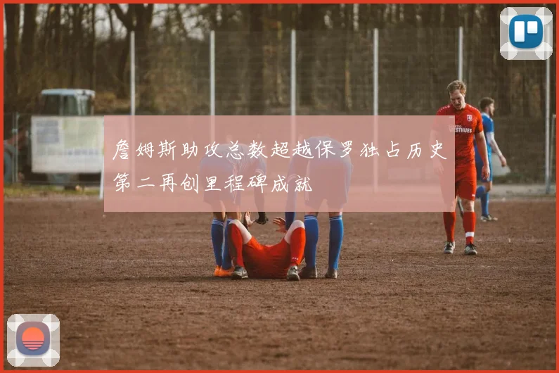 詹姆斯助攻总数超越保罗独占历史第二再创里程碑成就