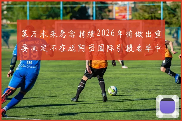 莱万未来悬念持续2026年将做出重要决定不在迈阿密国际引援名单中