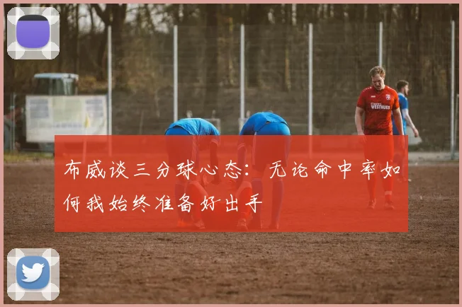 布威谈三分球心态：无论命中率如何我始终准备好出手