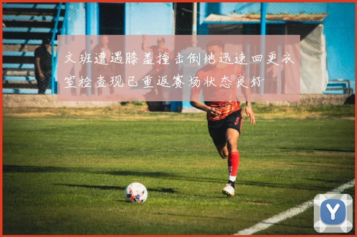 文班遭遇膝盖撞击倒地迅速回更衣室检查现已重返赛场状态良好