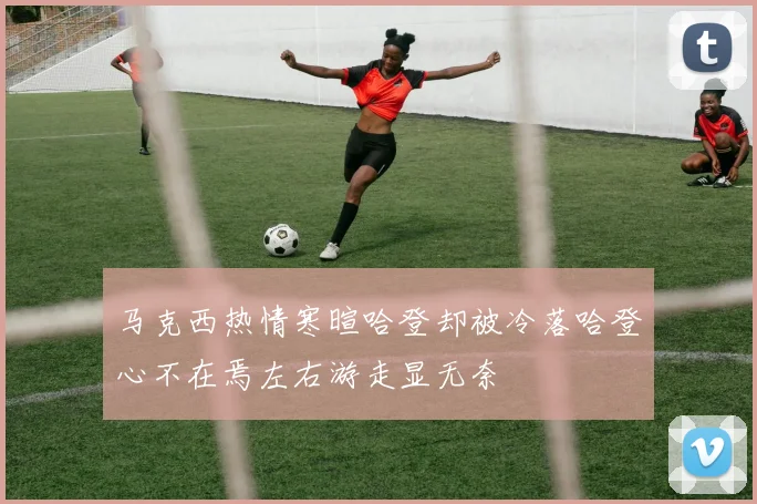 马克西热情寒暄哈登却被冷落哈登心不在焉左右游走显无奈