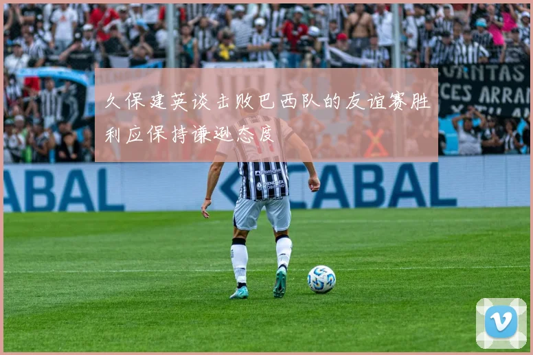 久保建英谈击败巴西队的友谊赛胜利应保持谦逊态度