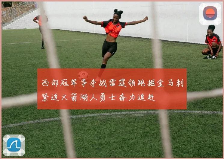 西部冠军争夺战雷霆领跑掘金马刺紧追火箭湖人勇士奋力追赶