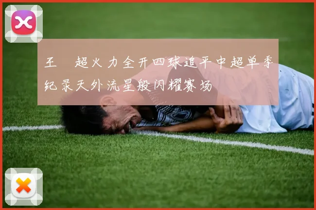 王燊超火力全开四球追平中超单季纪录天外流星般闪耀赛场