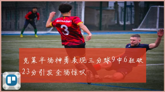 克莱半场神勇表现三分球9中6狂砍23分引发全场惊叹