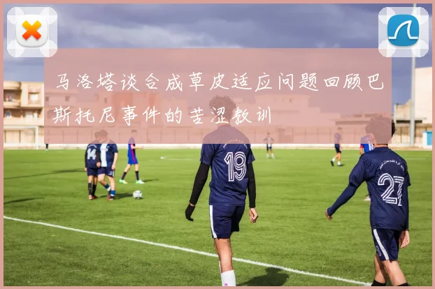 马洛塔谈合成草皮适应问题回顾巴斯托尼事件的苦涩教训