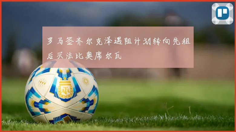 罗马签齐尔克泽遇阻计划转向先租后买法比奥席尔瓦