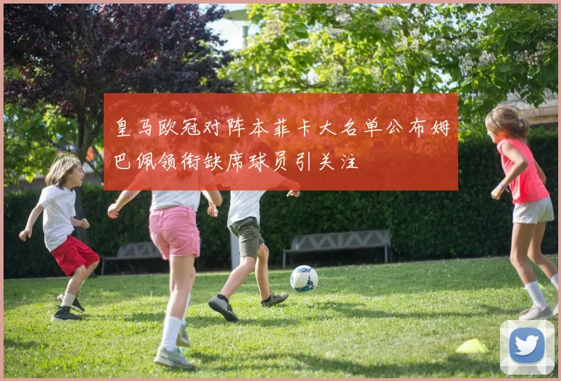 皇马欧冠对阵本菲卡大名单公布姆巴佩领衔缺席球员引关注