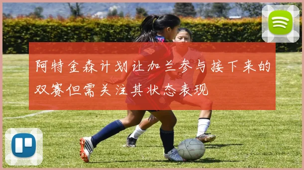 阿特金森计划让加兰参与接下来的双赛但需关注其状态表现