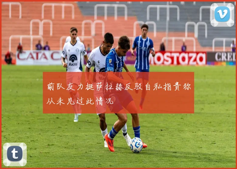 前队友力挺萨拉赫反驳自私指责称从未见过此情况