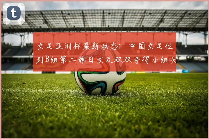 女足亚洲杯最新动态：中国女足位列B组第二韩日女足双双夺得小组头名