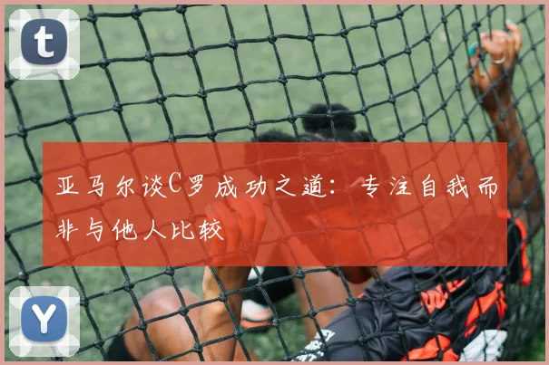 亚马尔谈C罗成功之道：专注自我而非与他人比较