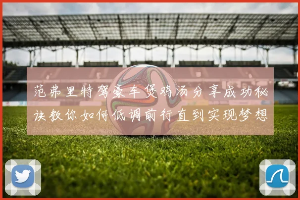 范弗里特驾豪车煲鸡汤分享成功秘诀教你如何低调前行直到实现梦想