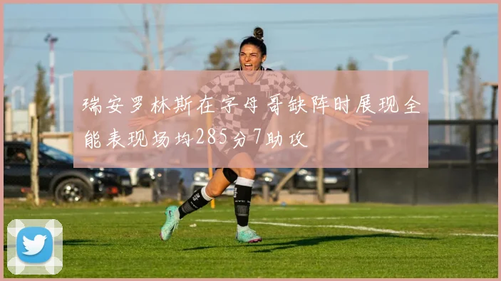 瑞安罗林斯在字母哥缺阵时展现全能表现场均285分7助攻