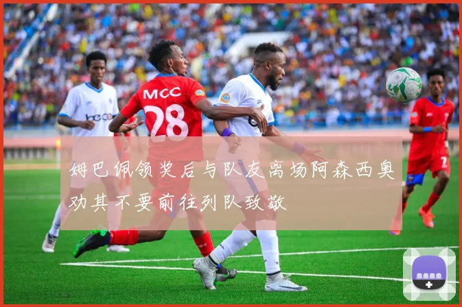 姆巴佩领奖后与队友离场阿森西奥劝其不要前往列队致敬