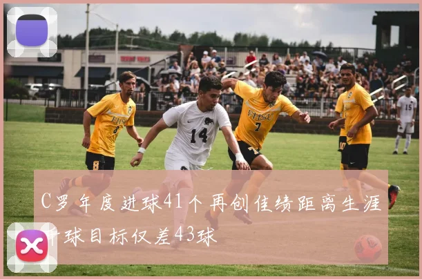 C罗年度进球41个再创佳绩距离生涯千球目标仅差43球