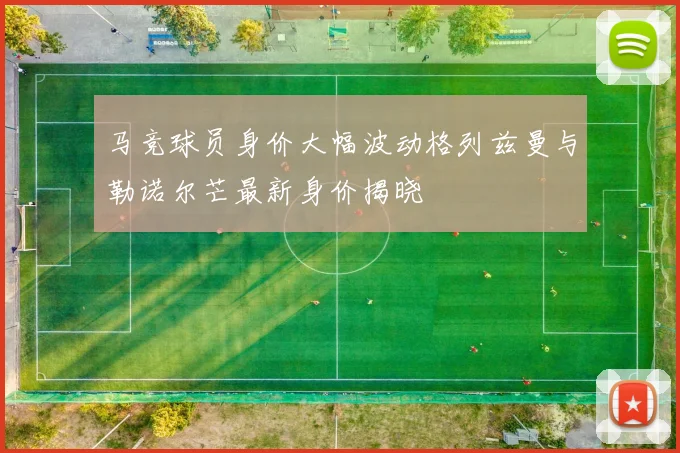 马竞球员身价大幅波动格列兹曼与勒诺尔芒最新身价揭晓